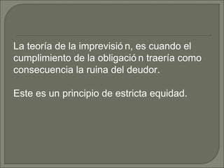 La teoría de la imprevisió n, es cuando el
cumplimiento de la obligació n traería como
consecuencia la ruina del deudor.
Este es un principio de estricta equidad.
 