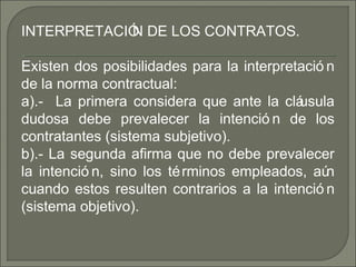 INTERPRETACIÓN DE LOS CONTRATOS.
Existen dos posibilidades para la interpretació n
de la norma contractual:
a).- La primera considera que ante la cláusula
dudosa debe prevalecer la intenció n de los
contratantes (sistema subjetivo).
b).- La segunda afirma que no debe prevalecer
la intenció n, sino los términos empleados, aún
cuando estos resulten contrarios a la intenció n
(sistema objetivo).
 