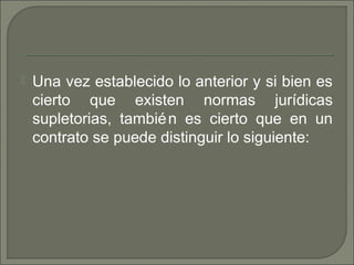  Una vez establecido lo anterior y si bien es
cierto que existen normas jurídicas
supletorias, también es cierto que en un
contrato se puede distinguir lo siguiente:
 