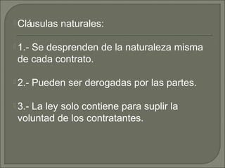  Cláusulas naturales:
 1.- Se desprenden de la naturaleza misma
de cada contrato.
 2.- Pueden ser derogadas por las partes.
 3.- La ley solo contiene para suplir la
voluntad de los contratantes.
 