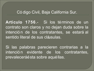 Có digo Civil, Baja California Sur.
Artículo 1756. Si los términos de un‑
contrato son claros y no dejan duda sobre la
intenció n de los contratantes, se estará al
sentido literal de sus cláusulas.
Si las palabras parecieren contrarias a la
intenció n evidente de los contratantes,
prevaleceráésta sobre aquéllas.
 
