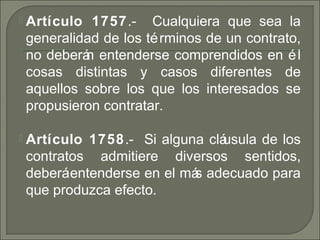  Artículo 1757. Cualquiera que sea la‑
generalidad de los términos de un contrato,
no deberán entenderse comprendidos en él
cosas distintas y casos diferentes de
aquellos sobre los que los interesados se
propusieron contratar.
 Artículo 1758. Si alguna cláusula de los‑
contratos admitiere diversos sentidos,
deberáentenderse en el más adecuado para
que produzca efecto.
 