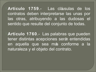  Artículo 1759. Las cláusulas de los‑
contratos deben interpretarse las unas por
las otras, atribuyendo a las dudosas el
sentido que resulte del conjunto de todas.
 Artículo 1760. Las palabras que pueden‑
tener distintas acepciones serán entendidas
en aquella que sea más conforme a la
naturaleza y el objeto del contrato.
 