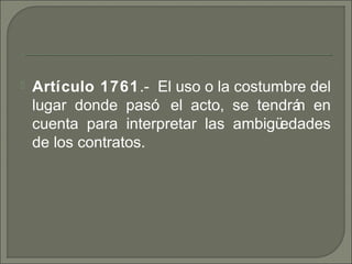  Artículo 1761. El uso o la costumbre del‑
lugar donde pasó el acto, se tendrán en
cuenta para interpretar las ambigüedades
de los contratos.
 