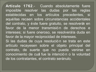 Artículo 1762. Cuando absolutamente fuere‑
imposible resolver las dudas por las reglas
establecidas en los artículos precedentes, si
aquéllas recaen sobre circunstancias accidentales
del contrato, y éste fuere gratuito, se resolverán en
favor de la menor transmisió n de derechos e
intereses; si fuere oneroso, se resolverála duda en
favor de la mayor reciprocidad de intereses.
Si las dudas de cuya resolució n se trata en este
artículo recayesen sobre el objeto principal del
contrato, de suerte que no pueda venirse en
conocimiento de cuál fue la intenció n o la voluntad
de los contratantes, el contrato seránulo.
 