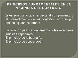 PRINCIPIOS FUNDAMENTALES EN LA
VIGENCIA DEL CONTRATO.
Estos son por lo que respecta al cumplimiento o
al incumplimiento de los contratos, en principio
por los siguientes temas:
La relació n jurídica fundamental y las relaciones
jurídicas especiales.
El principio de la buena fe.
El principio de cooperació n.
 