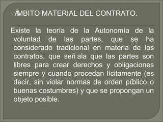 1.ÁMBITO MATERIAL DEL CONTRATO.
Existe la teoría de la Autonomía de la
voluntad de las partes, que se ha
considerado tradicional en materia de los
contratos, que señ ala que las partes son
libres para crear derechos y obligaciones
siempre y cuando procedan lícitamente (es
decir, sin violar normas de orden público o
buenas costumbres) y que se propongan un
objeto posible.
 