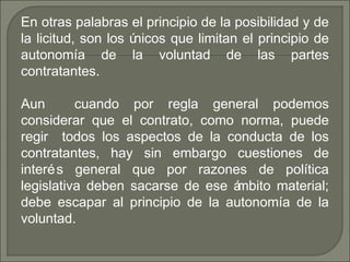 En otras palabras el principio de la posibilidad y de
la licitud, son los únicos que limitan el principio de
autonomía de la voluntad de las partes
contratantes.
Aun cuando por regla general podemos
considerar que el contrato, como norma, puede
regir todos los aspectos de la conducta de los
contratantes, hay sin embargo cuestiones de
interés general que por razones de política
legislativa deben sacarse de ese ámbito material;
debe escapar al principio de la autonomía de la
voluntad.
 