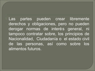  Las partes pueden crear libremente
derechos y obligaciones, pero no pueden
derogar normas de interés general, ni
tampoco contratar sobre, los principios de
Nacionalidad, Ciudadanía o el estado civil
de las personas, así como sobre los
alimentos futuros.
 