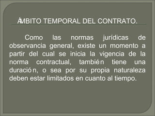 ÁMBITO TEMPORAL DEL CONTRATO.
Como las normas jurídicas de
observancia general, existe un momento a
partir del cual se inicia la vigencia de la
norma contractual, también tiene una
duració n, o sea por su propia naturaleza
deben estar limitados en cuanto al tiempo.
 