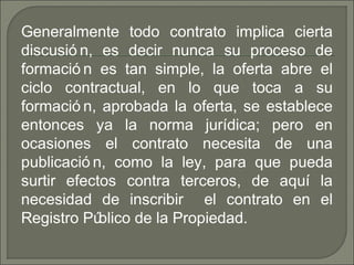 Generalmente todo contrato implica cierta
discusió n, es decir nunca su proceso de
formació n es tan simple, la oferta abre el
ciclo contractual, en lo que toca a su
formació n, aprobada la oferta, se establece
entonces ya la norma jurídica; pero en
ocasiones el contrato necesita de una
publicació n, como la ley, para que pueda
surtir efectos contra terceros, de aquí la
necesidad de inscribir el contrato en el
Registro Público de la Propiedad.
 