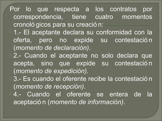 Por lo que respecta a los contratos por
correspondencia, tiene cuatro momentos
cronoló gicos para su creació n:
 1.- El aceptante declara su conformidad con la
oferta, pero no expide su contestació n
(momento de declaración).
 2.- Cuando el aceptante no solo declara que
acepta, sino que expide su contestació n
(momento de expedición).
 3.- Es cuando el oferente recibe la contestació n
(momento de recepción).
 4.- Cuando el oferente se entera de la
aceptació n (momento de información).
 