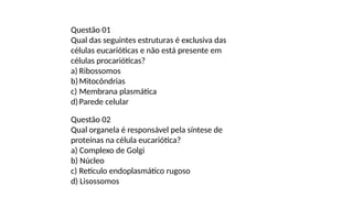 Questão 01
Qual das seguintes estruturas é exclusiva das
células eucarióticas e não está presente em
células procarióticas?
a) Ribossomos
b)Mitocôndrias
c) Membrana plasmática
d)Parede celular
Questão 02
Qual organela é responsável pela síntese de
proteínas na célula eucariótica?
a) Complexo de Golgi
b) Núcleo
c) Retículo endoplasmático rugoso
d) Lisossomos
 