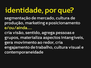 identidade, por que? 
segmentação de mercado, cultura de 
produção, marketing e posicionamento 
e/ou/ainda.... 
cria visão, sentido, agrega pessoas e 
grupos, materializa aspectos intangíveis, 
gera movimento ao redor, cria 
engajamento de trabalho, cultura visual e 
contemporaneidade 
 