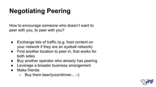How to encourage someone who doesn’t want to
peer with you, to peer with you?
● Exchange lots of traffic (e.g. host content on
your network if they are an eyeball network)
● Find another location to peer in, that works for
both sides
● Buy another operator who already has peering
● Leverage a broader business arrangement
● Make friends
○ Buy them beer/juice/dinner... :-)
Negotiating Peering
 
