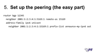 5. Set up the peering (the easy part)
router bgp 12345
neighbor 2001:1:2:3:4:1:5169:1 remote-as 15169
address-family ipv6 unicast
neighbor 2001:1:2:3:4:1:15169:1 prefix-list announce-my-ipv6 out
 