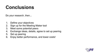 Conclusions
Do your research, then...
1. Define your objectives
2. Sign up for the Meeting Maker tool
3. Meet some potential peers
4. Exchange ideas, details, agree to set up peering
5. Set up peering
6. Enjoy better performance, and lower costs!
 