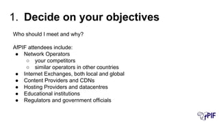 Who should I meet and why?
AfPIF attendees include:
● Network Operators
○ your competitors
○ similar operators in other countries
● Internet Exchanges, both local and global
● Content Providers and CDNs
● Hosting Providers and datacentres
● Educational institutions
● Regulators and government officials
1. Decide on your objectives
 
