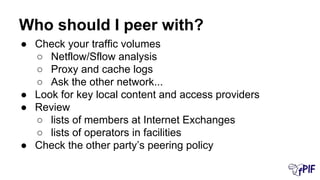 Who should I peer with?
● Check your traffic volumes
○ Netflow/Sflow analysis
○ Proxy and cache logs
○ Ask the other network...
● Look for key local content and access providers
● Review
○ lists of members at Internet Exchanges
○ lists of operators in facilities
● Check the other party’s peering policy
 