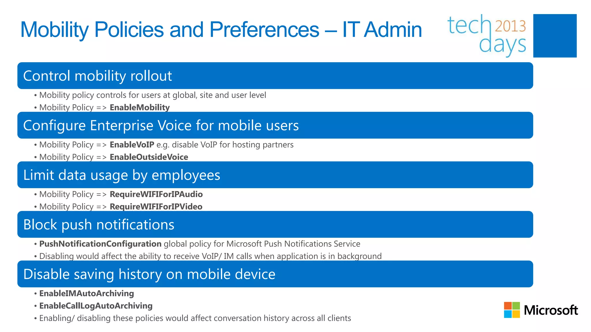 Mobility Policies and Preferences – IT Admin

Control mobility rollout
 • Mobility policy controls for users at global, site and user level
 • Mobility Policy => EnableMobility

Configure Enterprise Voice for mobile users
 • Mobility Policy => EnableVoIP e.g. disable VoIP for hosting partners
 • Mobility Policy => EnableOutsideVoice

Limit data usage by employees
 • Mobility Policy => RequireWIFIForIPAudio
 • Mobility Policy => RequireWIFIForIPVideo

Block push notifications
 • PushNotificationConfiguration global policy for Microsoft Push Notifications Service
 • Disabling would affect the ability to receive VoIP/ IM calls when application is in background

Disable saving history on mobile device
 • EnableIMAutoArchiving
 • EnableCallLogAutoArchiving
 • Enabling/ disabling these policies would affect conversation history across all clients
 