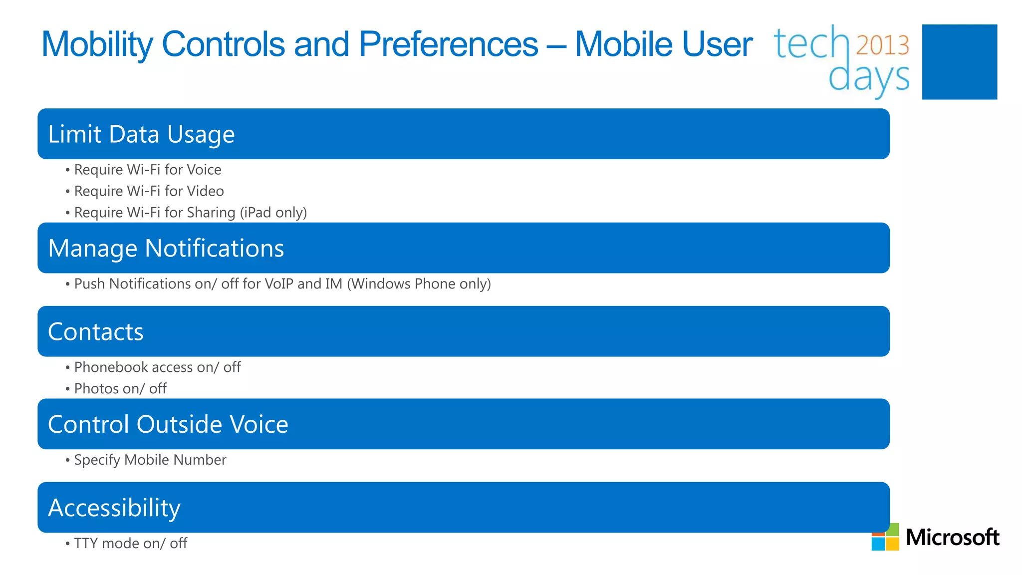 Mobility Controls and Preferences – Mobile User

Limit Data Usage
 • Require Wi-Fi for Voice
 • Require Wi-Fi for Video
 • Require Wi-Fi for Sharing (iPad only)

Manage Notifications
 • Push Notifications on/ off for VoIP and IM (Windows Phone only)


Contacts
 • Phonebook access on/ off
 • Photos on/ off

Control Outside Voice
 • Specify Mobile Number


Accessibility
 • TTY mode on/ off
 