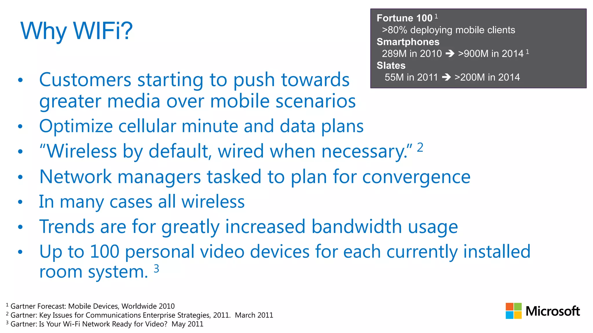 Fortune 100 1
    Why WIFi?                                                                       >80% deploying mobile clients
                                                                                   Smartphones
                                                                                    289M in 2010  >900M in 2014 1
                                                                                   Slates
    • Customers starting to push towards                                             55M in 2011  >200M in 2014

         greater media over mobile scenarios
    • Optimize cellular minute and data plans
    •    “Wireless by default, wired when necessary.” 2
    •    Network managers tasked to plan for convergence
    •    In many cases all wireless
    •    Trends are for greatly increased bandwidth usage
    •    Up to 100 personal video devices for each currently installed
         room system. 3
1
1 Gartner Forecast: Mobile Devices, Worldwide 2010
2
2 Gartner: Key Issues for Communications Enterprise Strategies, 2011. March 2011
3 Gartner: Is Your Wi-Fi Network Ready for Video? May 2011
3
 