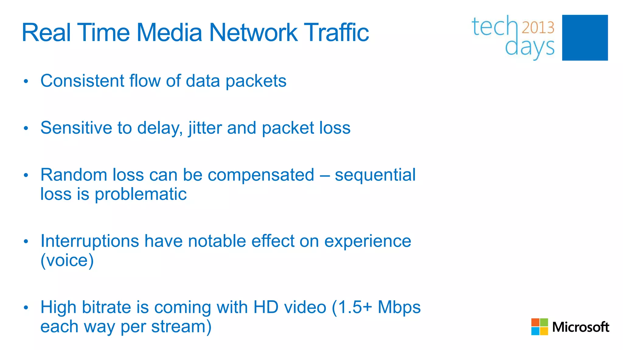 Real Time Media Network Traffic
• Consistent flow of data packets

• Sensitive to delay, jitter and packet loss

• Random loss can be compensated – sequential
  loss is problematic

• Interruptions have notable effect on experience
  (voice)

• High bitrate is coming with HD video (1.5+ Mbps
  each way per stream)
 
