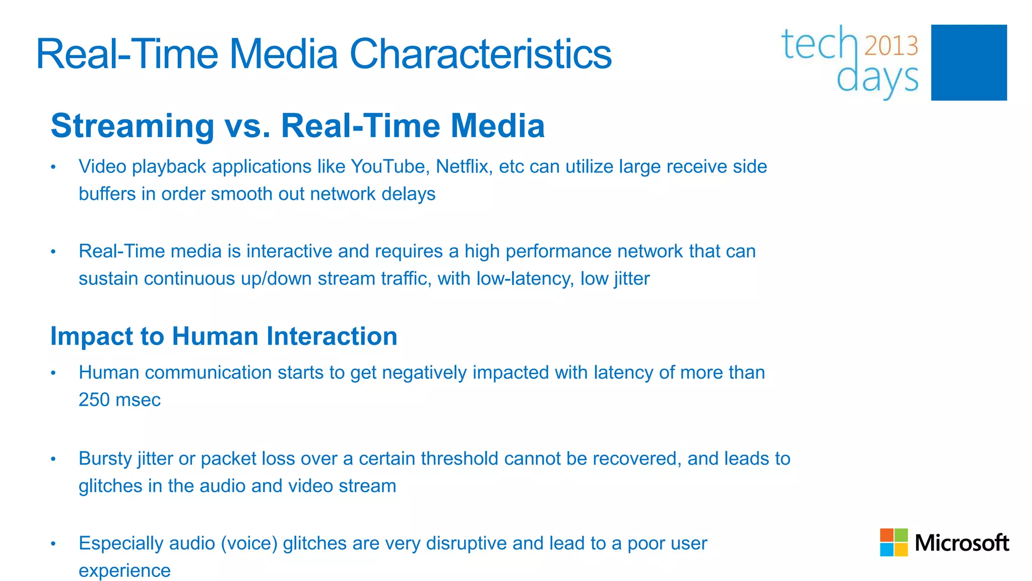 Real-Time Media Characteristics
Streaming vs. Real-Time Media
•   Video playback applications like YouTube, Netflix, etc can utilize large receive side
    buffers in order smooth out network delays


•   Real-Time media is interactive and requires a high performance network that can
    sustain continuous up/down stream traffic, with low-latency, low jitter


Impact to Human Interaction
•   Human communication starts to get negatively impacted with latency of more than
    250 msec


•   Bursty jitter or packet loss over a certain threshold cannot be recovered, and leads to
    glitches in the audio and video stream


•   Especially audio (voice) glitches are very disruptive and lead to a poor user
    experience
 