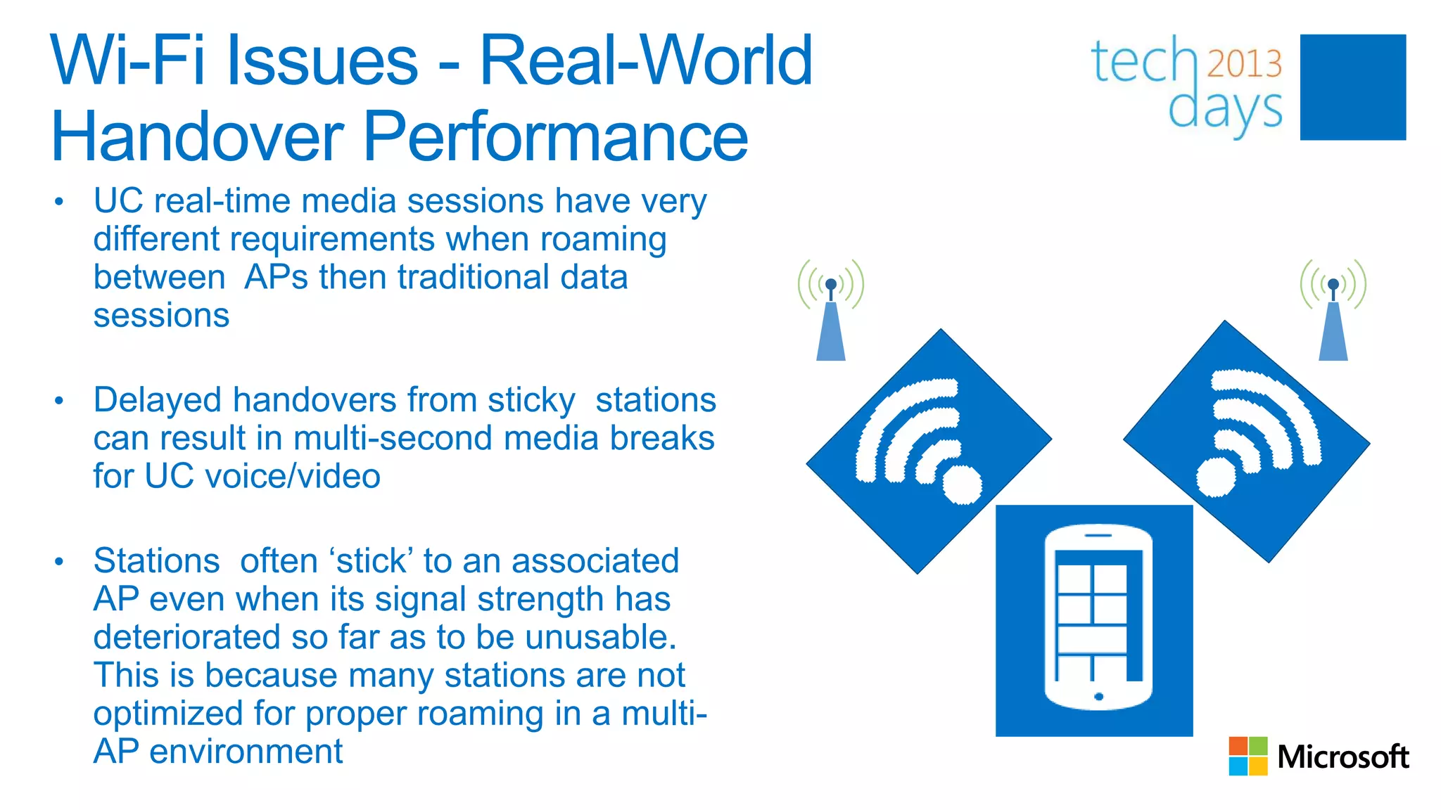 Wi-Fi Issues - Real-World
Handover Performance
• UC real-time media sessions have very
  different requirements when roaming
  between APs then traditional data
  sessions

• Delayed handovers from sticky stations
  can result in multi-second media breaks
  for UC voice/video

• Stations often ‘stick’ to an associated
  AP even when its signal strength has
  deteriorated so far as to be unusable.
  This is because many stations are not
  optimized for proper roaming in a multi-
  AP environment
 