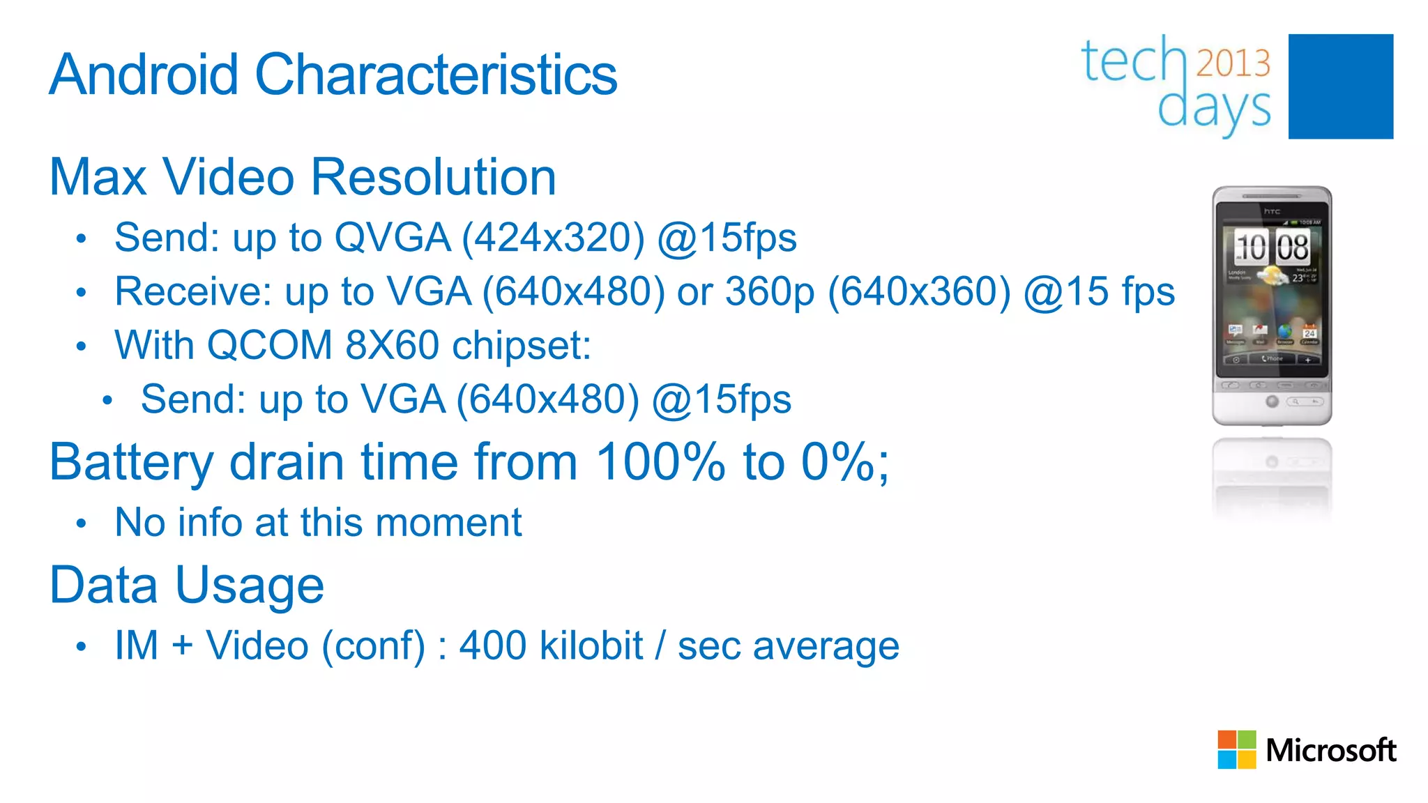 Android Characteristics
Max Video Resolution
 • Send: up to QVGA (424x320) @15fps
 • Receive: up to VGA (640x480) or 360p (640x360) @15 fps
 • With QCOM 8X60 chipset:
   • Send: up to VGA (640x480) @15fps
Battery drain time from 100% to 0%;
 • No info at this moment
Data Usage
 • IM + Video (conf) : 400 kilobit / sec average
 
