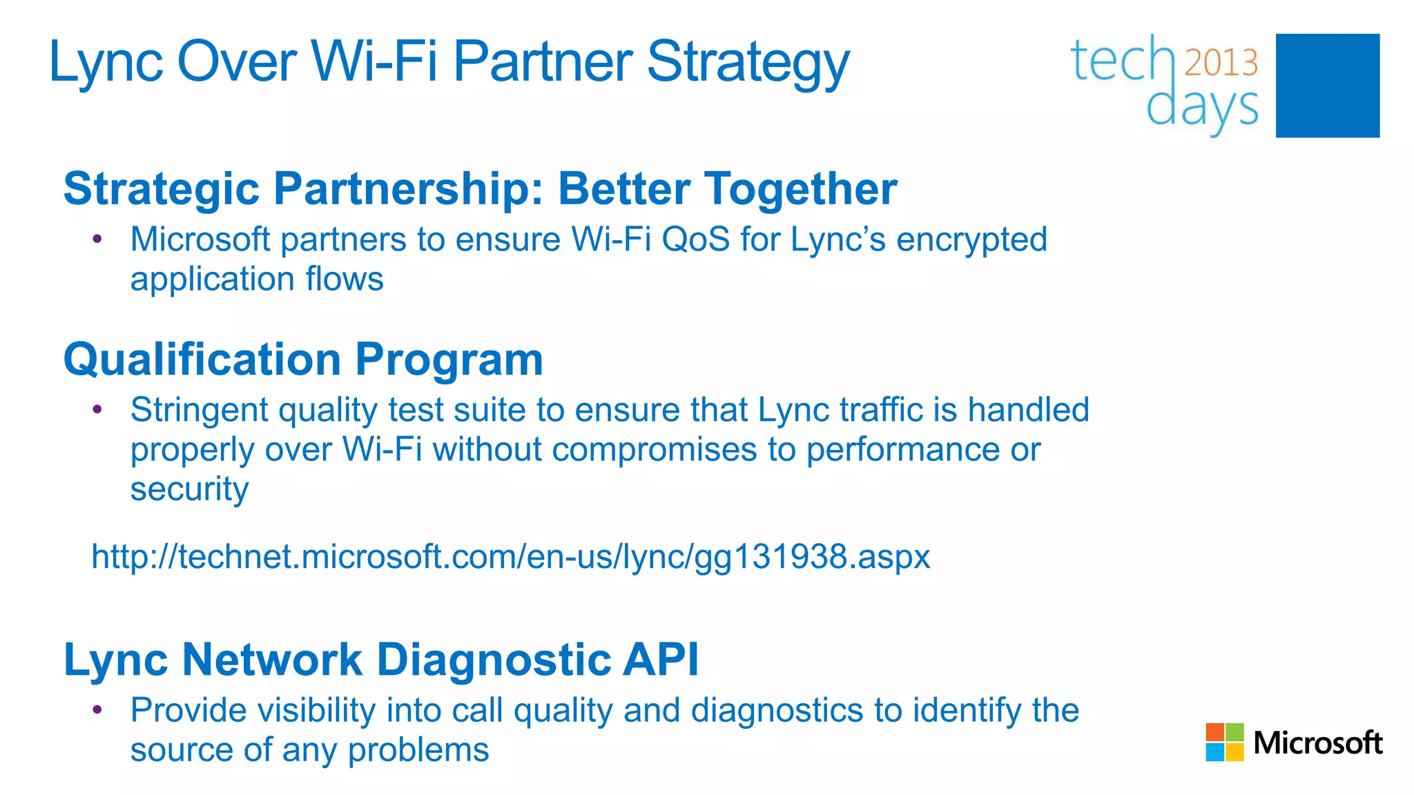 Lync Over Wi-Fi Partner Strategy

Strategic Partnership: Better Together
 • Microsoft partners to ensure Wi-Fi QoS for Lync’s encrypted
   application flows

Qualification Program
 • Stringent quality test suite to ensure that Lync traffic is handled
   properly over Wi-Fi without compromises to performance or
   security
 http://technet.microsoft.com/en-us/lync/gg131938.aspx


Lync Network Diagnostic API
 • Provide visibility into call quality and diagnostics to identify the
   source of any problems
 