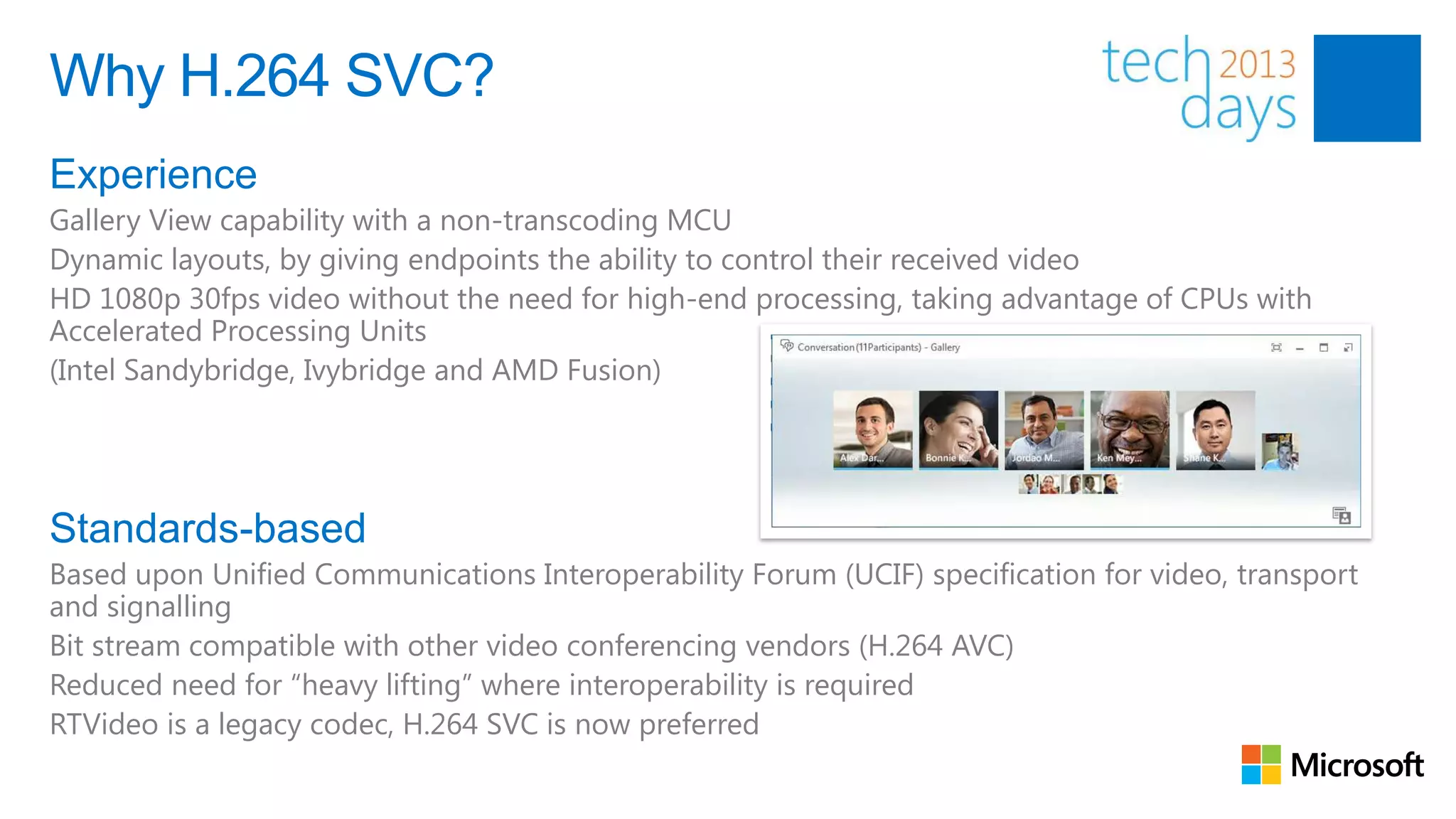 Why H.264 SVC?
Experience
Gallery View capability with a non-transcoding MCU
Dynamic layouts, by giving endpoints the ability to control their received video
HD 1080p 30fps video without the need for high-end processing, taking advantage of CPUs with
Accelerated Processing Units
(Intel Sandybridge, Ivybridge and AMD Fusion)




Standards-based
Based upon Unified Communications Interoperability Forum (UCIF) specification for video, transport
and signalling
Bit stream compatible with other video conferencing vendors (H.264 AVC)
Reduced need for “heavy lifting” where interoperability is required
RTVideo is a legacy codec, H.264 SVC is now preferred
 