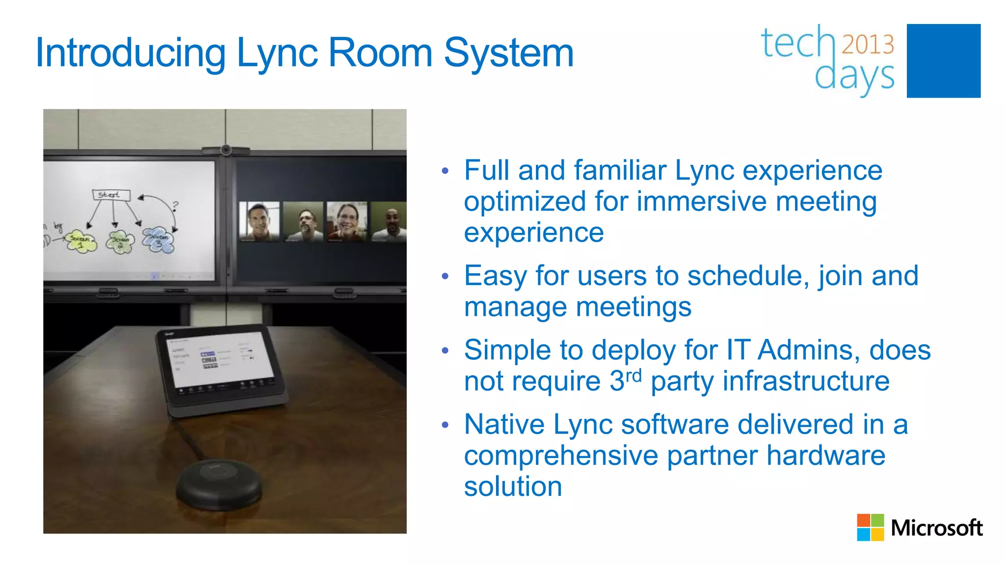 Introducing Lync Room System

                     • Full and familiar Lync experience
                      optimized for immersive meeting
                      experience
                     • Easy for users to schedule, join and
                      manage meetings
                     • Simple to deploy for IT Admins, does
                      not require 3rd party infrastructure
                     • Native Lync software delivered in a
                      comprehensive partner hardware
                      solution
 