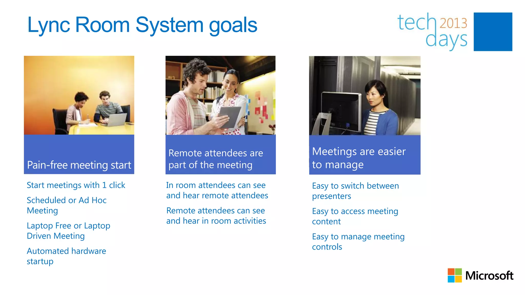 Lync Room System goals




Start meetings with 1 click   In room attendees can see     Easy to switch between
                              and hear remote attendees     presenters
Scheduled or Ad Hoc
Meeting                       Remote attendees can see      Easy to access meeting
                              and hear in room activities   content
Laptop Free or Laptop
Driven Meeting                                              Easy to manage meeting
Automated hardware                                          controls
startup

                                                                                     85
 