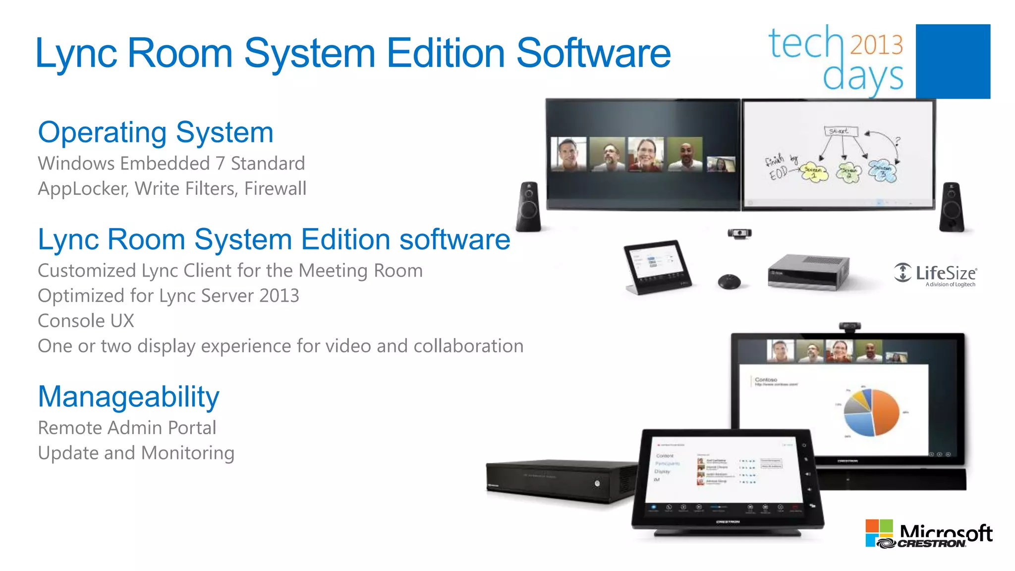 Lync Room System Edition Software
Operating System
Windows Embedded 7 Standard
AppLocker, Write Filters, Firewall

Lync Room System Edition software
Customized Lync Client for the Meeting Room
Optimized for Lync Server 2013
Console UX
One or two display experience for video and collaboration

Manageability
Remote Admin Portal
Update and Monitoring
 