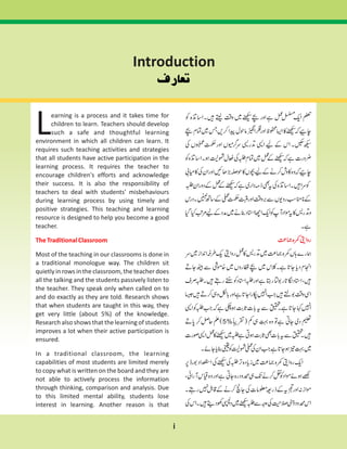 Introduction
i
earning is a process and it takes time for
children to learn. Teachers should develop
Lsuch a safe and thoughtful learning
environment in which all children can learn. It
requires such teaching activities and strategies
that all students have active participation in the
learning process. It requires the teacher to
encourage children's efforts and acknowledge
their success. It is also the responsibility of
teachers to deal with students' misbehaviours
during learning process by using timely and
positive strategies. This teaching and learning
resource is designed to help you become a good
teacher.
Most of the teaching in our classrooms is done in
a traditional monologue way. The children sit
quietly in rows in the classroom, the teacher does
all the talking and the students passively listen to
the teacher. They speak only when called on to
and do exactly as they are told. Research shows
that when students are taught in this way, they
get very little (about 5%) of the knowledge.
Research also shows that the learning of students
improves a lot when their active participation is
ensured.
In a traditional classroom, the learning
capabilities of most students are limited merely
to copy what is written on the board and they are
not able to actively process the information
through thinking, comparison and analysis. Due
to this limited mental ability, students lose
interest in learning. Another reason is that
TheTraditionalClassroom
 