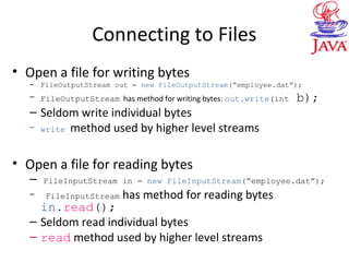 Connecting to Files
• Open a file for writing bytes
– FileOutputStream out = new FileOutputStream(“employee.dat”);
– FileOutputStream has method for writing bytes: out.write(int b);
– Seldom write individual bytes
– write method used by higher level streams
• Open a file for reading bytes
– FileInputStream in = new FileInputStream(“employee.dat”);
– FileInputStream has method for reading bytes
in.read();
– Seldom read individual bytes
– read method used by higher level streams
 