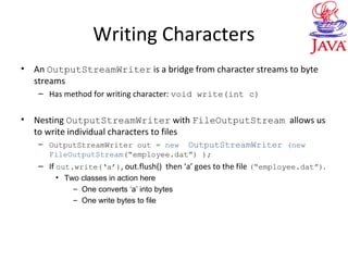Writing Characters
• An OutputStreamWriter is a bridge from character streams to byte
streams
– Has method for writing character: void write(int c)
• Nesting OutputStreamWriter with FileOutputStream allows us
to write individual characters to files
– OutputStreamWriter out = new OutputStreamWriter (new
FileOutputStream(“employee.dat”) );
– If out.write(‘a’), out.flush() then ‘a’ goes to the file (“employee.dat”).
• Two classes in action here
– One converts ‘a’ into bytes
– One write bytes to file
 