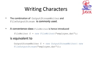 Writing Characters
• The combination of OutputStreamWriter and
FileOutputStream is commonly used.
• A convenience class FileWriter is hence introduced
FileWriter f = new FileWriter(“employee.dat”);
is equivalent to
OutputStreamWriter f = new OutputStreamWriter( new
FileOutputStream(“employee.dat”));
 
