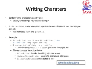 Writing Charaters
• Seldom write characters one by one
– Usually write strings. How to write Strings?
• PrintWriter prints formatted representations of objects to a text-output
stream
– Has methods print and println.
• Example
– PrintWriter out = new PrintWriter( new
FileWriter(“employee.dat”));
– If out.println(“this is a test”),
• then the string “this is a test” goes to file “employee.dat”
– Three classes in action here
• PrintWriter breaks the string into characters
• OutputStreamWriter converts characters into bytes
• FileOutputStream writes bytes to file
WriteTextTest.java
 