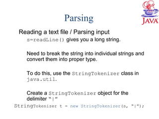 Parsing
Reading a text file / Parsing input
s=readLine() gives you a long string.
Need to break the string into individual strings and
convert them into proper type.
To do this, use the StringTokenizer class in
java.util.
Create a StringTokenizer object for the
delimiter “|”
StringTokenizer t = new StringTokenizer(s, “|”);
 