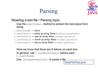 Parsing
Reading a text file / Parsing input
Use the nextToken method to extract the next piece from
string.
t.nextToken() --- name.
t.nextToken() --- salary as string. Need Double.parseDouble
t.nextToken() --- year as string. Need Integer.parseInt
t.nextToken() --- month as string. Need Integer.parseInt
t.nextToken() --- day as string. Need Integer.parseInt
Here we know that there are 5 tokens on each line.
In general, call t.hasMoreTokens before each
t.nextToken
Use StreamTokenizer to parse a file
DataFileTest.java
 