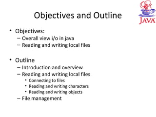Objectives and Outline
• Objectives:
– Overall view i/o in java
– Reading and writing local files
• Outline
– Introduction and overview
– Reading and writing local files
• Connecting to files
• Reading and writing characters
• Reading and writing objects
– File management
 