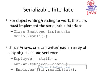 Serializable Interface
• For object writing/reading to work, the class
must implement the serializable interface
– Class Employee implements
Serializable(){…}
• Since Arrays, one can write/read an array of
any objects in one sentence
– Employee[] staff; …
– out.writeObject( staff );
– (Employee[])in.readObject();
ObjectFileTest.java
 