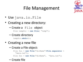 File Management
• Use java.io.File
• Creating a new directory:
– Create a File object
File tempDir = new File( “temp”);
– Create directory
tempDir.mkdir();
• Creating a new file
– Create a File object:
File foo = new File(“dirName”+File.separator +
“data.txt”);
File foo = new File(“dirName”, “data.txt”);
– Create file
 
