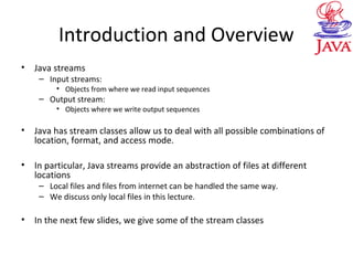 Introduction and Overview
• Java streams
– Input streams:
• Objects from where we read input sequences
– Output stream:
• Objects where we write output sequences
• Java has stream classes allow us to deal with all possible combinations of
location, format, and access mode.
• In particular, Java streams provide an abstraction of files at different
locations
– Local files and files from internet can be handled the same way.
– We discuss only local files in this lecture.
• In the next few slides, we give some of the stream classes
 