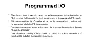 • When the processor is executing a program and encounters an instruction relating to
I/O, it executes that instruction by issuing a command to the appropriate I/O module.
• With programmed I/O, the I/O module will perform the requested action and then set
the appropriate bits in the I/O status register.
• The I/O module takes no further action to alert the processor. In particular, it does not
interrupt the processor.
• Thus, it is the responsibility of the processor periodically to check the status of the I/O
module until it finds that the operation is complete.
Programmed I/O
 