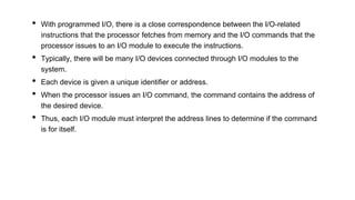 • With programmed I/O, there is a close correspondence between the I/O-related
instructions that the processor fetches from memory and the I/O commands that the
processor issues to an I/O module to execute the instructions.
• Typically, there will be many I/O devices connected through I/O modules to the
system.
• Each device is given a unique identifier or address.
• When the processor issues an I/O command, the command contains the address of
the desired device.
• Thus, each I/O module must interpret the address lines to determine if the command
is for itself.
 