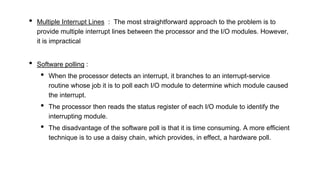 • Multiple Interrupt Lines : The most straightforward approach to the problem is to
provide multiple interrupt lines between the processor and the I/O modules. However,
it is impractical
• Software polling :
• When the processor detects an interrupt, it branches to an interrupt-service
routine whose job it is to poll each I/O module to determine which module caused
the interrupt.
• The processor then reads the status register of each I/O module to identify the
interrupting module.
• The disadvantage of the software poll is that it is time consuming. A more efficient
technique is to use a daisy chain, which provides, in effect, a hardware poll.
 