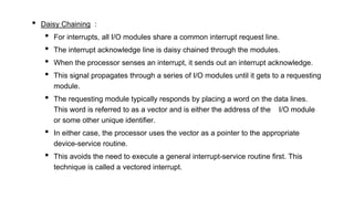 • Daisy Chaining :
• For interrupts, all I/O modules share a common interrupt request line.
• The interrupt acknowledge line is daisy chained through the modules.
• When the processor senses an interrupt, it sends out an interrupt acknowledge.
• This signal propagates through a series of I/O modules until it gets to a requesting
module.
• The requesting module typically responds by placing a word on the data lines.
This word is referred to as a vector and is either the address of the I/O module
or some other unique identifier.
• In either case, the processor uses the vector as a pointer to the appropriate
device-service routine.
• This avoids the need to execute a general interrupt-service routine first. This
technique is called a vectored interrupt.
 